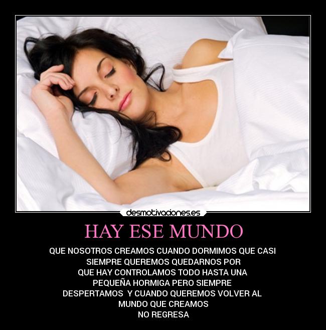 HAY ESE MUNDO - QUE NOSOTROS CREAMOS CUANDO DORMIMOS QUE CASI 
SIEMPRE QUEREMOS QUEDARNOS POR
QUE HAY CONTROLAMOS TODO HASTA UNA 
PEQUEÑA HORMIGA PERO SIEMPRE 
DESPERTAMOS  Y CUANDO QUEREMOS VOLVER AL 
MUNDO QUE CREAMOS
NO REGRESA