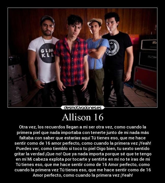 Allison 16 - Otra vez, los recuerdos llegan a mi ser otra vez, como cuando la
primera piel que nada importaba con tenerte junto de mi nada más
faltaba con saber que estarías aquí Tú tienes eso, que me hace
sentir como de 16 amor perfecto, como cuando la primera vez ¡Yeah!
Puedes ver, como tiemblo si toco tu piel Oigo bien, tu sexto sentido
gritar la verdad ¡Que no! Que ya nada importa porque sé que te tengo
en mí Mi cabeza explota por tocarte y sentirte en mi no te iras de mi
Tú tienes eso, que me hace sentir como de 16 Amor perfecto, como
cuando la primera vez Tú tienes eso, que me hace sentir como de 16
Amor perfecto, como cuando la primera vez ¡Yeah!