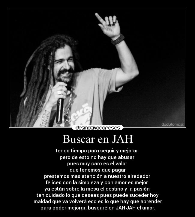 Buscar en JAH - tengo tiempo para seguir y mejorar
pero de esto no hay que abusar
pues muy caro es el valor
que tenemos que pagar
prestemos mas atención a nuestro alrededor
felices con la simpleza y con amor es mejor
ya están sobre la mesa el destino y la pasión
ten cuidado lo que deseas pues puede suceder hoy
maldad que va volverá eso es lo que hay que aprender
para poder mejorar, buscaré en JAH JAH el amor.