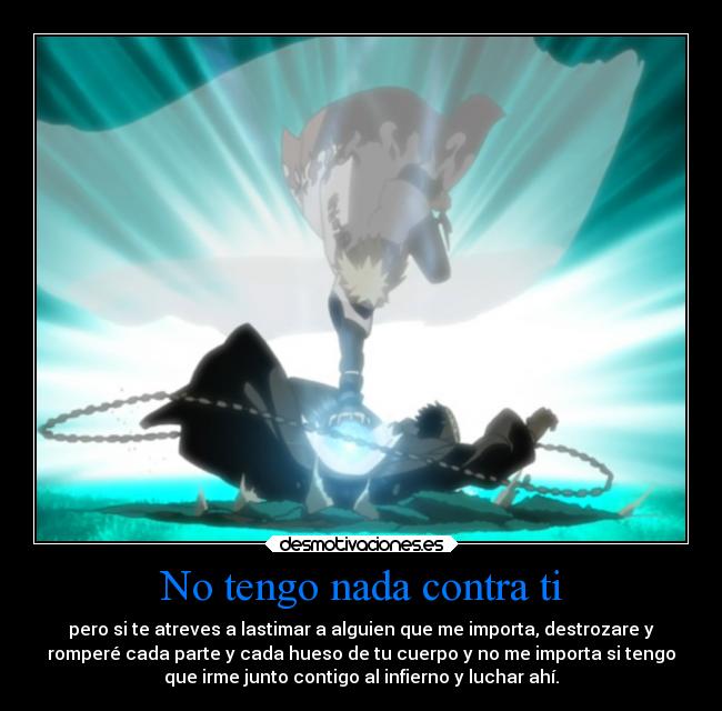 No tengo nada contra ti - pero si te atreves a lastimar a alguien que me importa, destrozare y
romperé cada parte y cada hueso de tu cuerpo y no me importa si tengo
que irme junto contigo al infierno y luchar ahí.