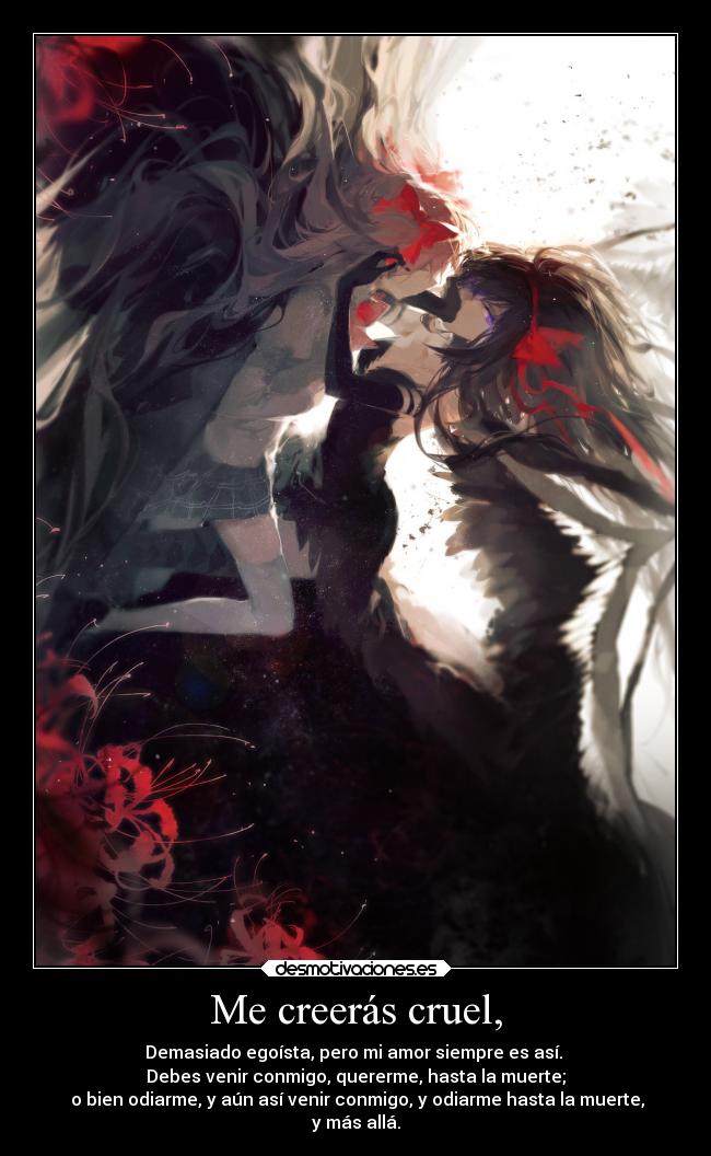 Me creerás cruel, - Demasiado egoísta, pero mi amor siempre es así.
Debes venir conmigo, quererme, hasta la muerte;
o bien odiarme, y aún así venir conmigo, y odiarme hasta la muerte,
y más allá.