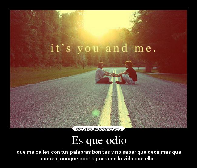 Es que odio - que me calles con tus palabras bonitas y no saber que decir mas que
sonreír, aunque podría pasarme la vida con ello...