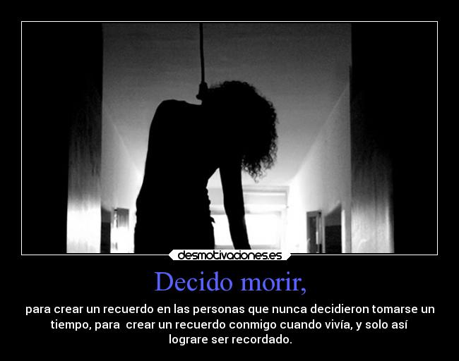 Decido morir, - para crear un recuerdo en las personas que nunca decidieron tomarse un
tiempo, para crear un recuerdo conmigo cuando vivía, y solo así
lograre ser recordado.