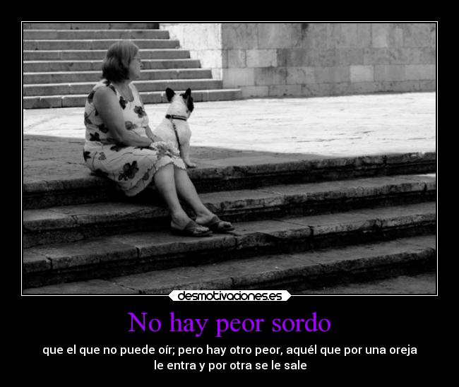 No hay peor sordo - que el que no puede oír; pero hay otro peor, aquél que por una oreja
le entra y por otra se le sale