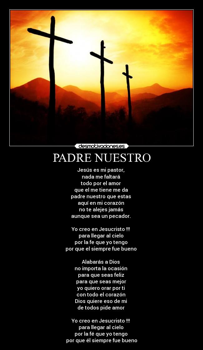 PADRE NUESTRO - Jesús es mi pastor,
nada me faltará
todo por el amor
que el me tiene me da
padre nuestro que estas
aquí en mi corazón
no te alejes jamás
aunque sea un pecador.
Yo creo en Jesucristo !!!
para llegar al cielo
por la fe que yo tengo
por que el siempre fue bueno
Alabarás a Dios
no importa la ocasión
para que seas feliz
para que seas mejor
yo quiero orar por ti
con todo el corazón
Dios quiere eso de mi
de todos pide amor
Yo creo en Jesucristo !!!
para llegar al cielo
por la fé que yo tengo
por que él siempre fue bueno