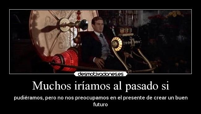 Muchos iríamos al pasado si - pudiéramos, pero no nos preocupamos en el presente de crear un buen
futuro