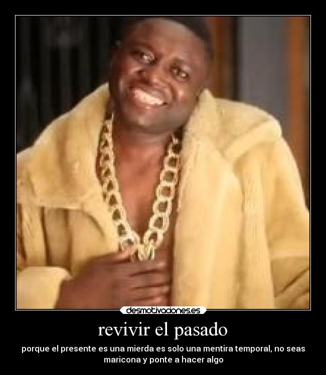 revivir el pasado - porque el presente es una mierda es solo una mentira temporal, no seas
maricona y ponte a hacer algo