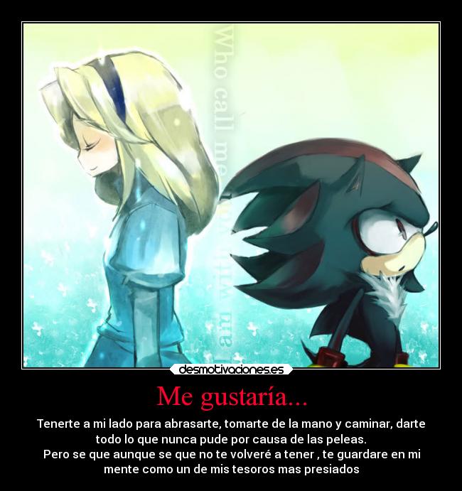 Me gustaría... - Tenerte a mi lado para abrasarte, tomarte de la mano y caminar, darte
todo lo que nunca pude por causa de las peleas.
Pero se que aunque se que no te volveré a tener , te guardare en mi
mente como un de mis tesoros mas presiados