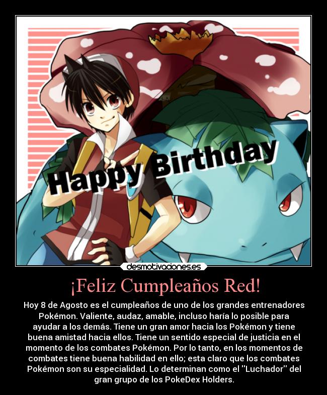 ¡Feliz Cumpleaños Red! - Hoy 8 de Agosto es el cumpleaños de uno de los grandes entrenadores
Pokémon. Valiente, audaz, amable, incluso haría lo posible para
ayudar a los demás. Tiene un gran amor hacia los Pokémon y tiene
buena amistad hacia ellos. Tiene un sentido especial de justicia en el
momento de los combates Pokémon. Por lo tanto, en los momentos de
combates tiene buena habilidad en ello; esta claro que los combates
Pokémon son su especialidad. Lo determinan como el Luchador del
gran grupo de los PokeDex Holders.