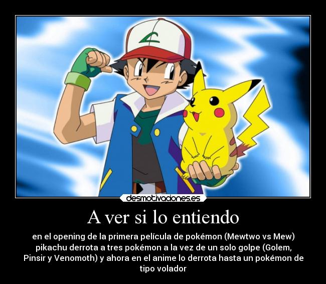 A ver si lo entiendo - en el opening de la primera película de pokémon (Mewtwo vs Mew)
pikachu derrota a tres pokémon a la vez de un solo golpe (Golem,
Pinsir y Venomoth) y ahora en el anime lo derrota hasta un pokémon de
tipo volador