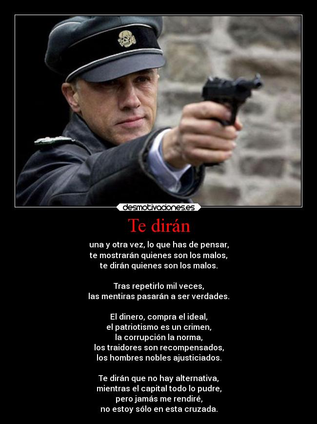 Te dirán - una y otra vez, lo que has de pensar,
te mostrarán quienes son los malos,
te dirán quienes son los malos.

Tras repetirlo mil veces,
las mentiras pasarán a ser verdades.

El dinero, compra el ideal,
el patriotismo es un crimen,
la corrupción la norma,
los traidores son recompensados,
los hombres nobles ajusticiados.

Te dirán que no hay alternativa,
mientras el capital todo lo pudre,
pero jamás me rendiré,
no estoy sólo en esta cruzada.