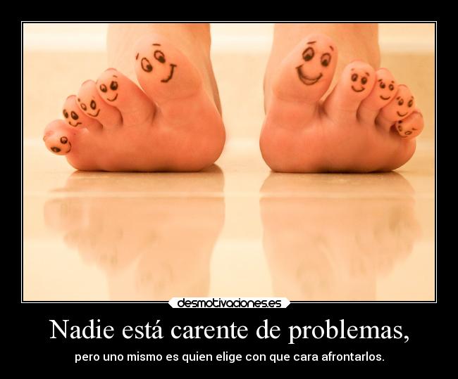Nadie está carente de problemas, - pero uno mismo es quien elige con que cara afrontarlos.