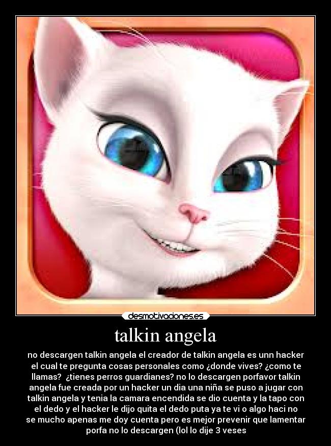 talkin angela - no descargen talkin angela el creador de talkin angela es unn hacker
el cual te pregunta cosas personales como ¿donde vives? ¿como te
llamas? ¿tienes perros guardianes? no lo descargen porfavor talkin
angela fue creada por un hacker un dia una niña se puso a jugar con
talkin angela y tenia la camara encendida se dio cuenta y la tapo con
el dedo y el hacker le dijo quita el dedo puta ya te vi o algo haci no
se mucho apenas me doy cuenta pero es mejor prevenir que lamentar
porfa no lo descargen (lol lo dije 3 veses
