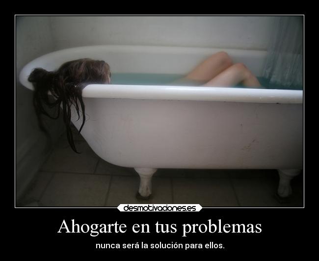 Ahogarte en tus problemas - nunca será la solución para ellos.