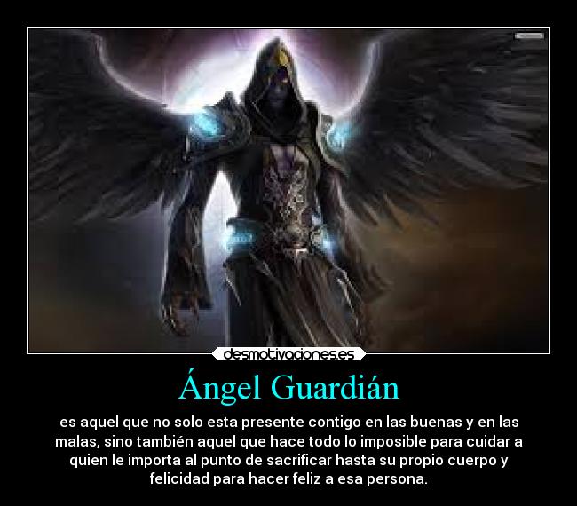 Ángel Guardián - es aquel que no solo esta presente contigo en las buenas y en las
malas, sino también aquel que hace todo lo imposible para cuidar a
quien le importa al punto de sacrificar hasta su propio cuerpo y
felicidad para hacer feliz a esa persona.