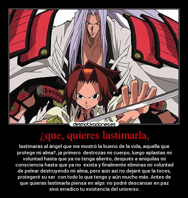 ¿que, quieres lastimarla, - lastimaras al ángel que me mostró la bueno de la vida, aquella que
protege mi alma?, ja primero destrozas mi cuerpo, luego aplastas mi
voluntad hasta que ya no tenga aliento, después a aniquilas mi
consciencia hasta que ya no exista y finalmente eliminas mi voluntad
de pelear destruyendo mi alma, pero aún así no dejaré que la toces,
protegeré su ser con todo lo que tengo y aún mucho más. Antes de
que quieras lastimarla piensa en algo: no podré descansar en paz
sinó erradico tu existencia del universo.