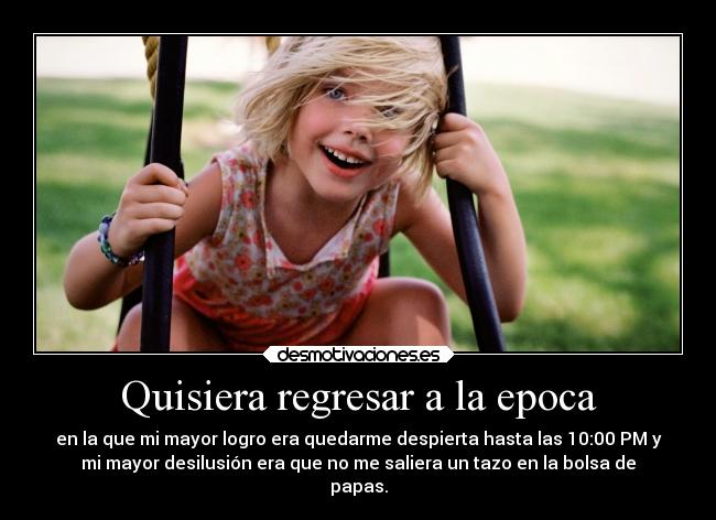 Quisiera regresar a la epoca - en la que mi mayor logro era quedarme despierta hasta las 10:00 PM y
mi mayor desilusión era que no me saliera un tazo en la bolsa de
papas.