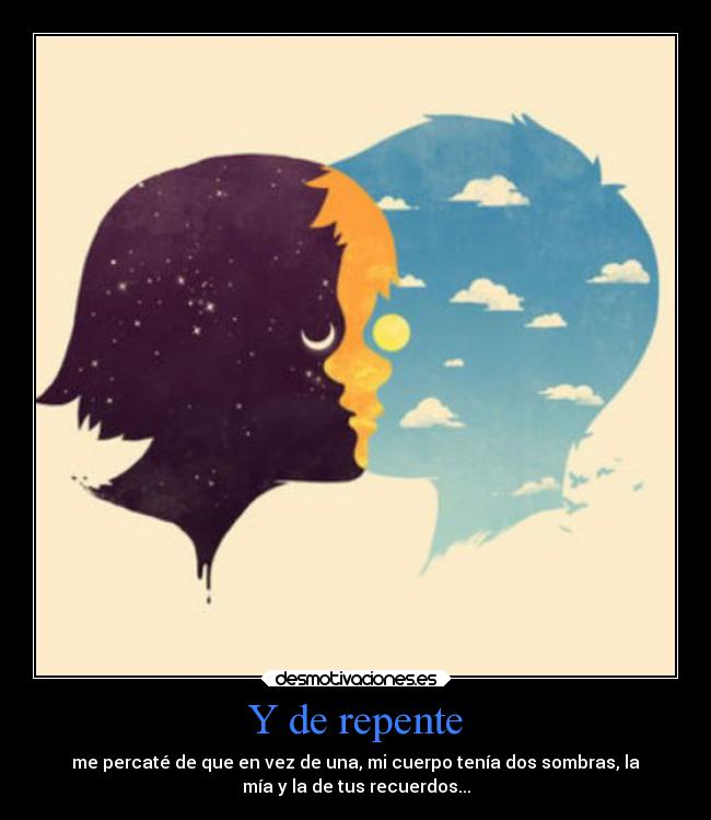 Y de repente - me percaté de que en vez de una, mi cuerpo tenía dos sombras, la
mía y la de tus recuerdos...