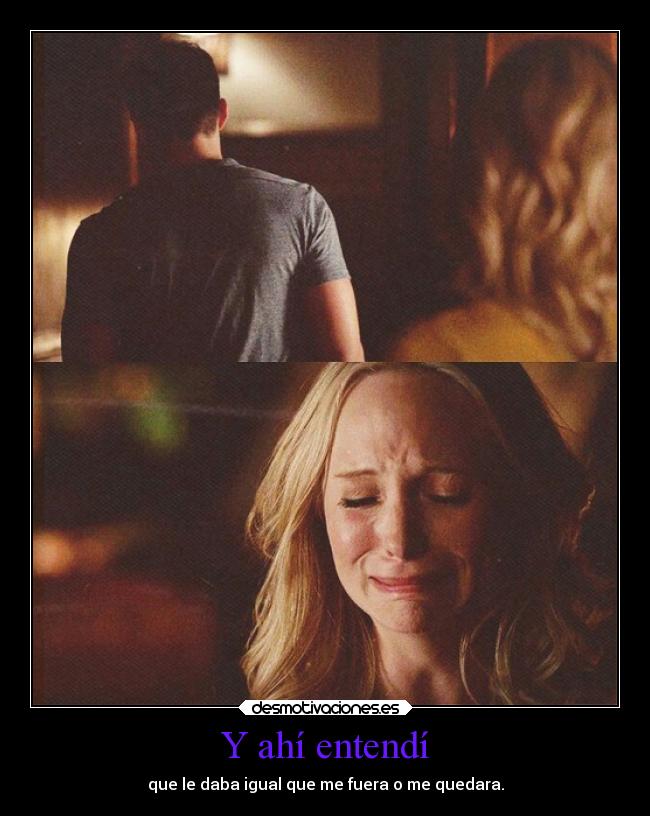 Y ahí entendí - que le daba igual que me fuera o me quedara.