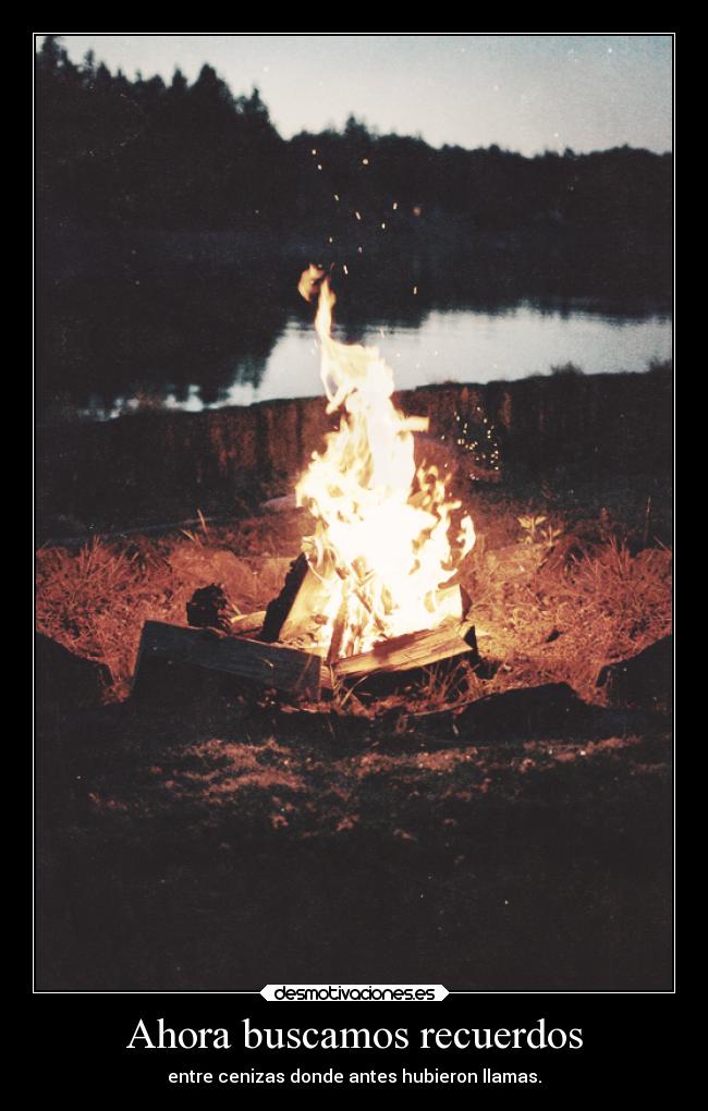 Ahora buscamos recuerdos - entre cenizas donde antes hubieron llamas.