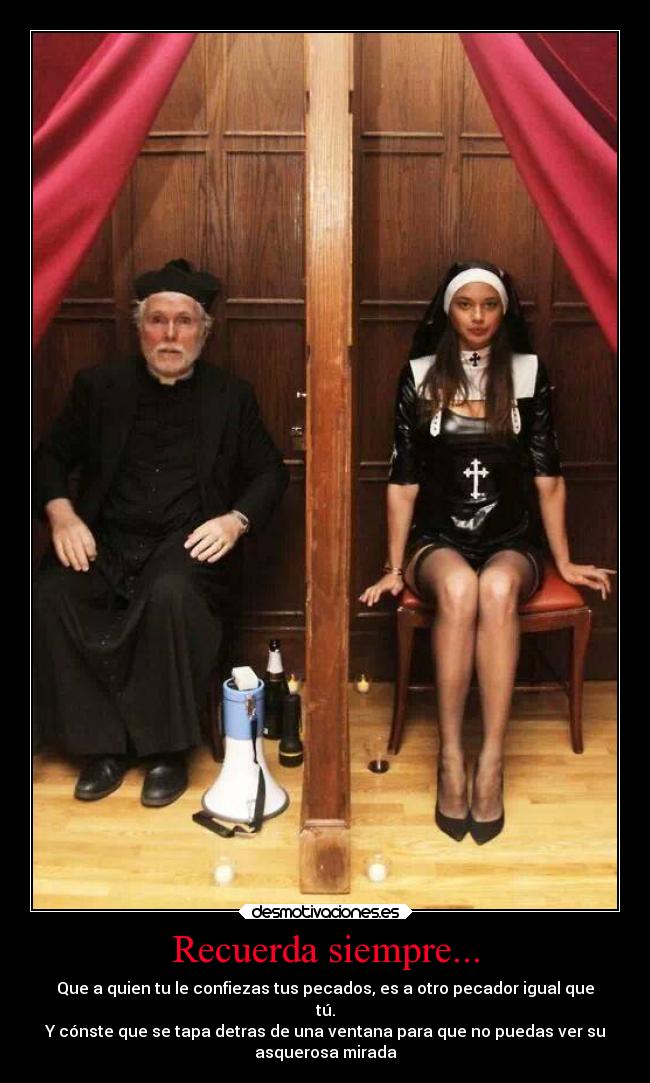 Recuerda siempre... - Que a quien tu le confiezas tus pecados, es a otro pecador igual que
tú.
Y cónste que se tapa detras de una ventana para que no puedas ver su
asquerosa mirada