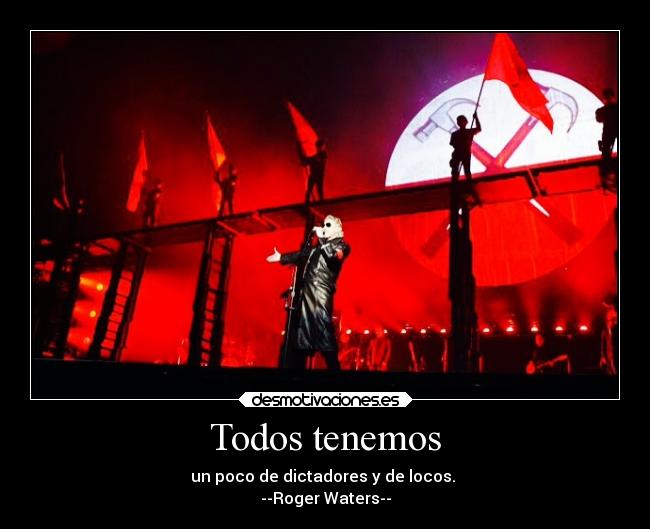 Todos tenemos - un poco de dictadores y de locos.
--Roger Waters--