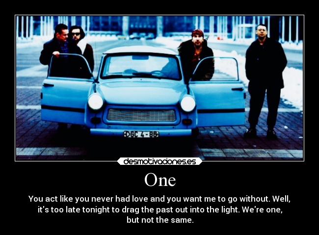 One - You act like you never had love and you want me to go without. Well,
its too late tonight to drag the past out into the light. Were one,
but not the same.