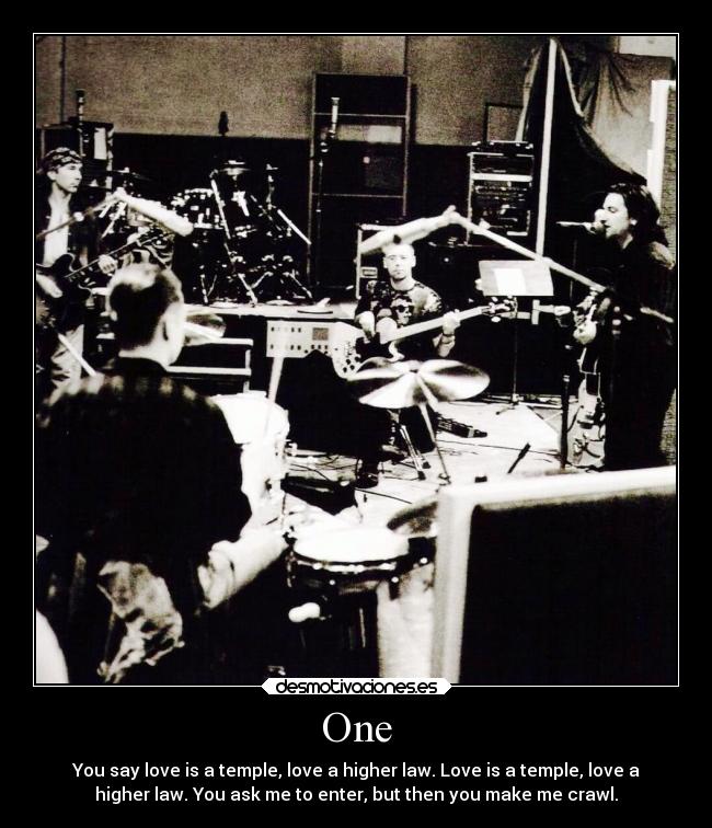 One - You say love is a temple, love a higher law. Love is a temple, love a
higher law. You ask me to enter, but then you make me crawl.
