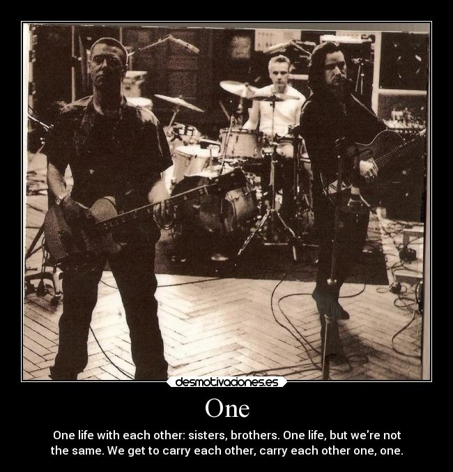 One - One life with each other: sisters, brothers. One life, but were not
the same. We get to carry each other, carry each other one, one.
