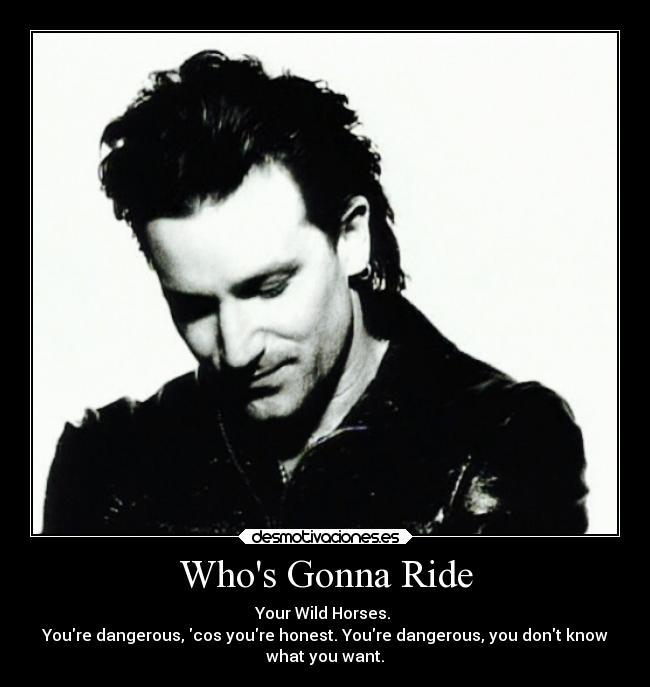 Whos Gonna Ride - Your Wild Horses.
Youre dangerous, cos youre honest. Youre dangerous, you dont know
what you want.