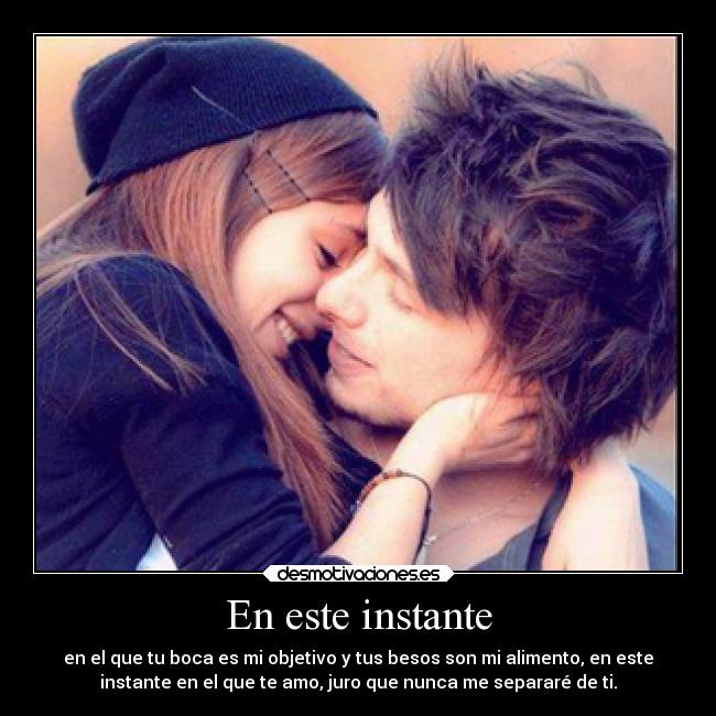 En este instante - en el que tu boca es mi objetivo y tus besos son mi alimento, en este
instante en el que te amo, juro que nunca me separaré de ti.