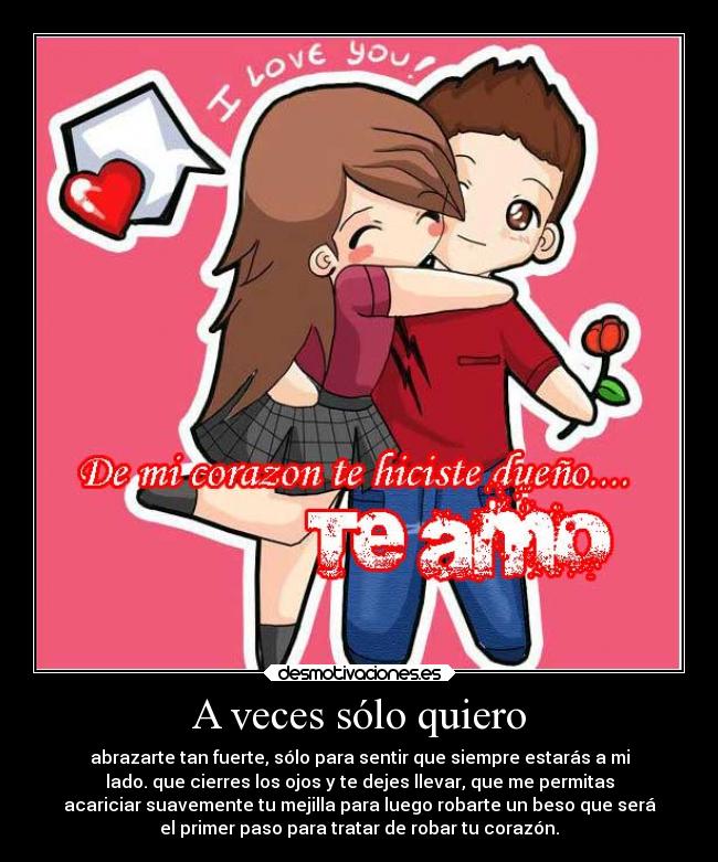 A veces sólo quiero - abrazarte tan fuerte, sólo para sentir que siempre estarás a mi
lado. que cierres los ojos y te dejes llevar, que me permitas
acariciar suavemente tu mejilla para luego robarte un beso que será
el primer paso para tratar de robar tu corazón.