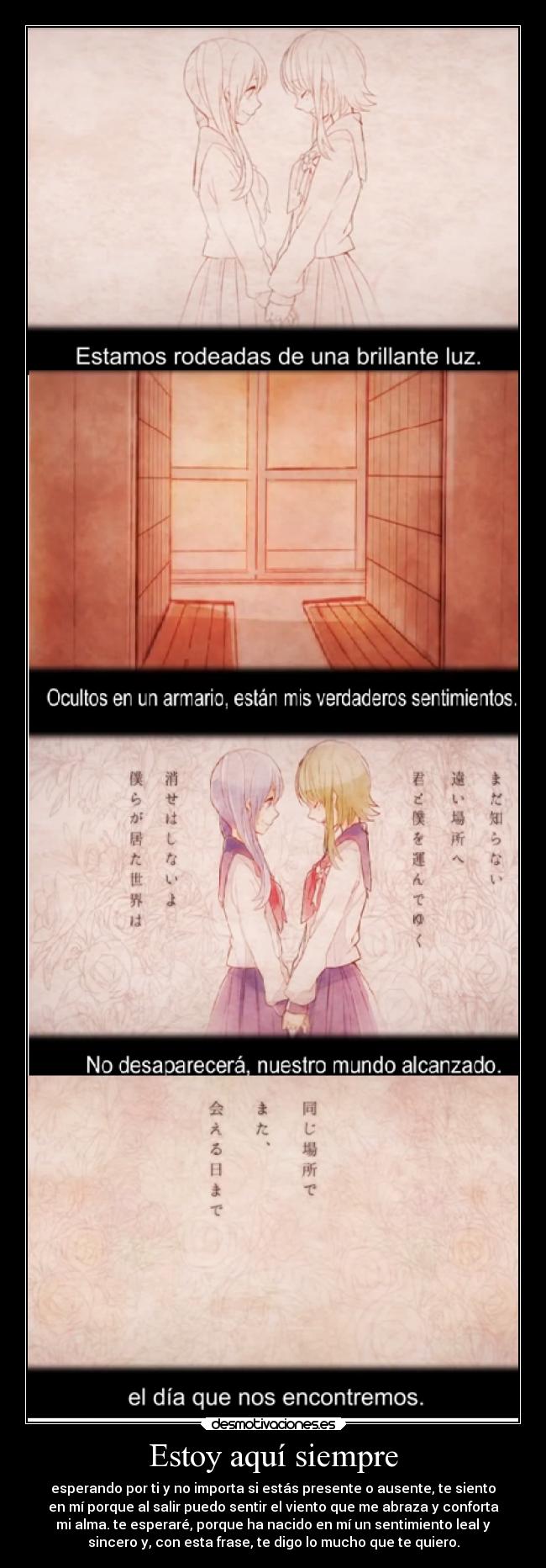 Estoy aquí siempre - esperando por ti y no importa si estás presente o ausente, te siento
en mí porque al salir puedo sentir el viento que me abraza y conforta
mi alma. te esperaré, porque ha nacido en mí un sentimiento leal y
sincero y, con esta frase, te digo lo mucho que te quiero.
