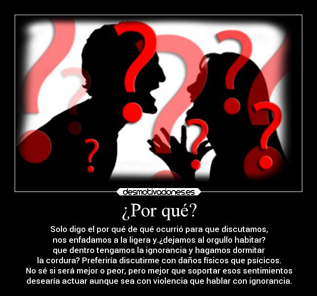 ¿Por qué? - Solo digo el por qué de qué ocurrió para que discutamos,
nos enfadamos a la ligera y.¿dejamos al orgullo habitar?
que dentro tengamos la ignorancia y hagamos dormitar
la cordura? Preferiría discutirme con daños físicos que psícicos.
No sé si será mejor o peor, pero mejor que soportar esos sentimientos
desearía actuar aunque sea con violencia que hablar con ignorancia.