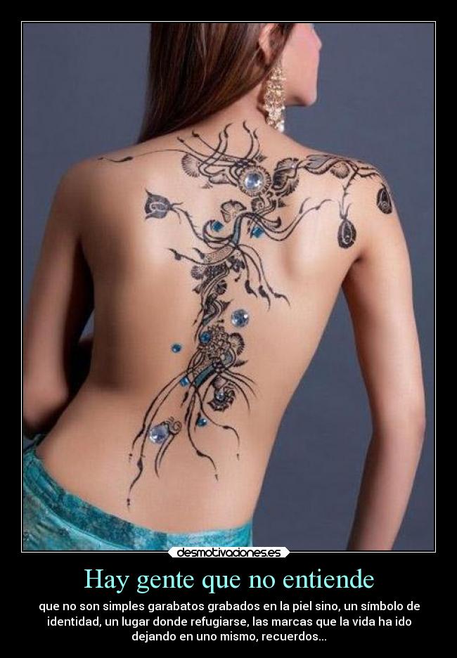 Hay gente que no entiende - que no son simples garabatos grabados en la piel sino, un símbolo de
identidad, un lugar donde refugiarse, las marcas que la vida ha ido
dejando en uno mismo, recuerdos...