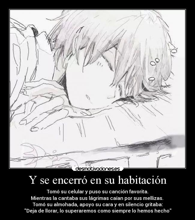 Y se encerró en su habitación - Tomó su celular y puso su canción favorita.
Mientras la cantaba sus lágrimas caían por sus mellizas. 
Tomó su almohada, apoyo su cara y en silencio gritaba:
Deja de llorar, lo superaremos como siempre lo hemos hecho