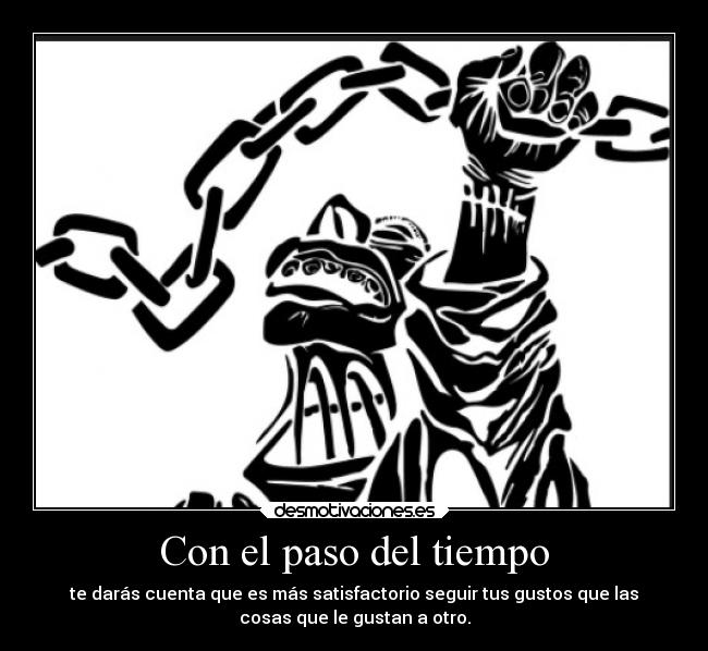 Con el paso del tiempo - te darás cuenta que es más satisfactorio seguir tus gustos que las
cosas que le gustan a otro.