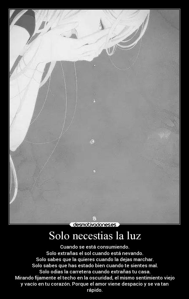 Solo necestias la luz - Cuando se está consumiendo.
Solo extrañas el sol cuando está nevando.
Solo sabes que la quieres cuando la dejas marchar.
Solo sabes que has estado bien cuando te sientes mal.
Solo odias la carretera cuando extrañas tu casa.
Mirando fijamente el techo en la oscuridad, el mismo sentimiento viejo
y vacío en tu corazón. Porque el amor viene despacio y se va tan
rápido.