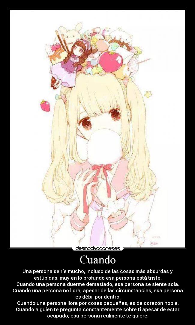 Cuando - Una persona se ríe mucho, incluso de las cosas más absurdas y
estúpidas, muy en lo profundo esa persona está triste.
Cuando una persona duerme demasiado, esa persona se siente sola.
Cuando una persona no llora, apesar de las circunstancias, esa persona
es débil por dentro.
Cuando una persona llora por cosas pequeñas, es de corazón noble.
Cuando alguien te pregunta constantemente sobre ti apesar de estar
ocupado, esa persona realmente te quiere.