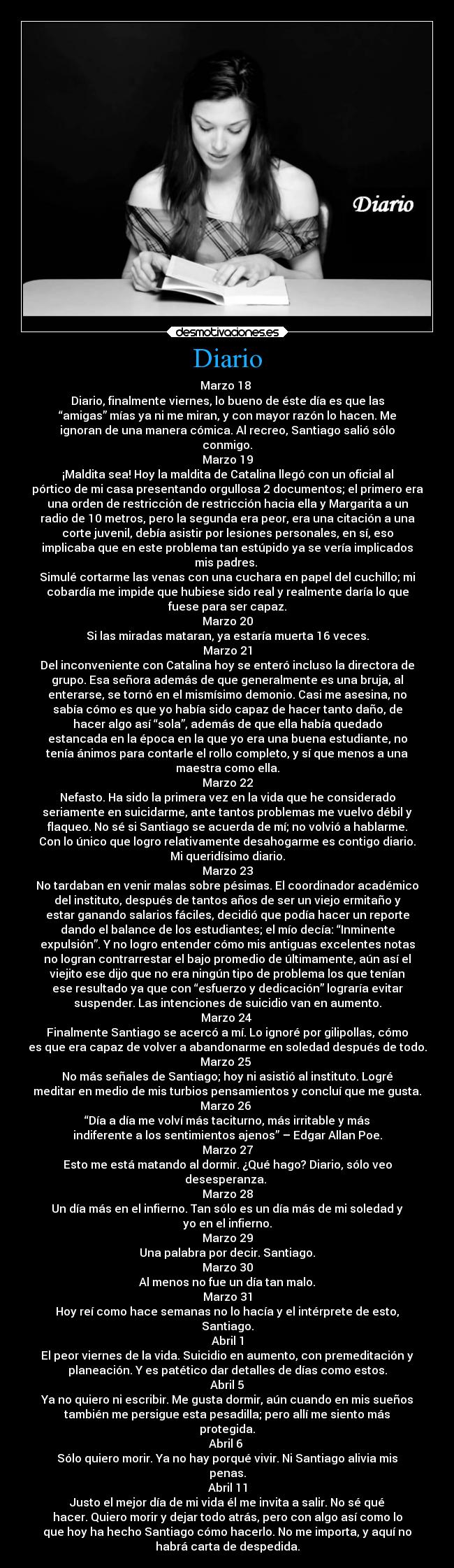 Diario - Marzo 18 
Diario, finalmente viernes, lo bueno de éste día es que las
“amigas” mías ya ni me miran, y con mayor razón lo hacen. Me
ignoran de una manera cómica. Al recreo, Santiago salió sólo
conmigo.
Marzo 19
¡Maldita sea! Hoy la maldita de Catalina llegó con un oficial al
pórtico de mi casa presentando orgullosa 2 documentos; el primero era
una orden de restricción de restricción hacia ella y Margarita a un
radio de 10 metros, pero la segunda era peor, era una citación a una
corte juvenil, debía asistir por lesiones personales, en sí, eso
implicaba que en este problema tan estúpido ya se vería implicados
mis padres. 
Simulé cortarme las venas con una cuchara en papel del cuchillo; mi
cobardía me impide que hubiese sido real y realmente daría lo que
fuese para ser capaz.
Marzo 20
Si las miradas mataran, ya estaría muerta 16 veces.
Marzo 21
Del inconveniente con Catalina hoy se enteró incluso la directora de
grupo. Esa señora además de que generalmente es una bruja, al
enterarse, se tornó en el mismísimo demonio. Casi me asesina, no
sabía cómo es que yo había sido capaz de hacer tanto daño, de
hacer algo así “sola”, además de que ella había quedado
estancada en la época en la que yo era una buena estudiante, no
tenía ánimos para contarle el rollo completo, y sí que menos a una
maestra como ella.
Marzo 22
Nefasto. Ha sido la primera vez en la vida que he considerado
seriamente en suicidarme, ante tantos problemas me vuelvo débil y
flaqueo. No sé si Santiago se acuerda de mí; no volvió a hablarme.
Con lo único que logro relativamente desahogarme es contigo diario.
Mi queridísimo diario.
Marzo 23
No tardaban en venir malas sobre pésimas. El coordinador académico
del instituto, después de tantos años de ser un viejo ermitaño y
estar ganando salarios fáciles, decidió que podía hacer un reporte
dando el balance de los estudiantes; el mío decía: “Inminente
expulsión”. Y no logro entender cómo mis antiguas excelentes notas
no logran contrarrestar el bajo promedio de últimamente, aún así el
viejito ese dijo que no era ningún tipo de problema los que tenían
ese resultado ya que con “esfuerzo y dedicación” lograría evitar
suspender. Las intenciones de suicidio van en aumento.
Marzo 24 
Finalmente Santiago se acercó a mí. Lo ignoré por gilipollas, cómo
es que era capaz de volver a abandonarme en soledad después de todo.
Marzo 25 
No más señales de Santiago; hoy ni asistió al instituto. Logré
meditar en medio de mis turbios pensamientos y concluí que me gusta.
Marzo 26 
“Día a día me volví más taciturno, más irritable y más
indiferente a los sentimientos ajenos” – Edgar Allan Poe.
Marzo 27
Esto me está matando al dormir. ¿Qué hago? Diario, sólo veo
desesperanza. 
Marzo 28
Un día más en el infierno. Tan sólo es un día más de mi soledad y
yo en el infierno.
Marzo 29
Una palabra por decir. Santiago.
Marzo 30
Al menos no fue un día tan malo.
Marzo 31
Hoy reí como hace semanas no lo hacía y el intérprete de esto,
Santiago.
Abril 1
El peor viernes de la vida. Suicidio en aumento, con premeditación y
planeación. Y es patético dar detalles de días como estos.
Abril 5
Ya no quiero ni escribir. Me gusta dormir, aún cuando en mis sueños
también me persigue esta pesadilla; pero allí me siento más
protegida.
Abril 6 
Sólo quiero morir. Ya no hay porqué vivir. Ni Santiago alivia mis
penas.
Abril 11
Justo el mejor día de mi vida él me invita a salir. No sé qué
hacer. Quiero morir y dejar todo atrás, pero con algo así como lo
que hoy ha hecho Santiago cómo hacerlo. No me importa, y aquí no
habrá carta de despedida.