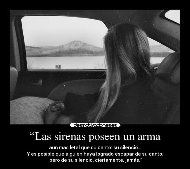 “Las sirenas poseen un arma - aún más letal que su canto: su silencio…
Y es posible que alguien haya logrado escapar de su canto;
 pero de su silencio, ciertamente, jamás.”