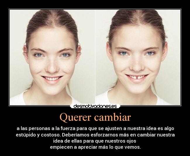 Querer cambiar - a las personas a la fuerza para que se ajusten a nuestra idea es algo
estúpido y costoso. Deberíamos esforzarnos más en cambiar nuestra
idea de ellas para que nuestros ojos
empiecen a apreciar más lo que vemos.