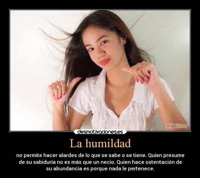 La humildad - no permite hacer alardes de lo que se sabe o se tiene. Quien presume
de su sabiduría no es más que un necio. Quien hace ostentación de
su abundancia es porque nada le pertenece.