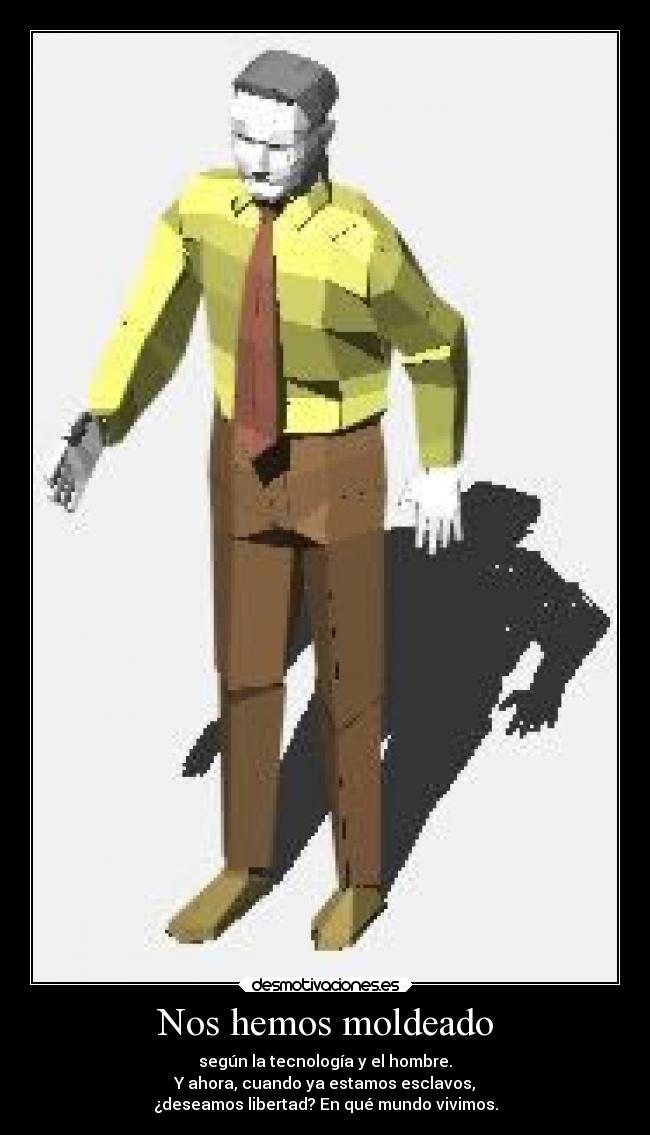 Nos hemos moldeado - según la tecnología y el hombre.
Y ahora, cuando ya estamos esclavos,
¿deseamos libertad? En qué mundo vivimos.