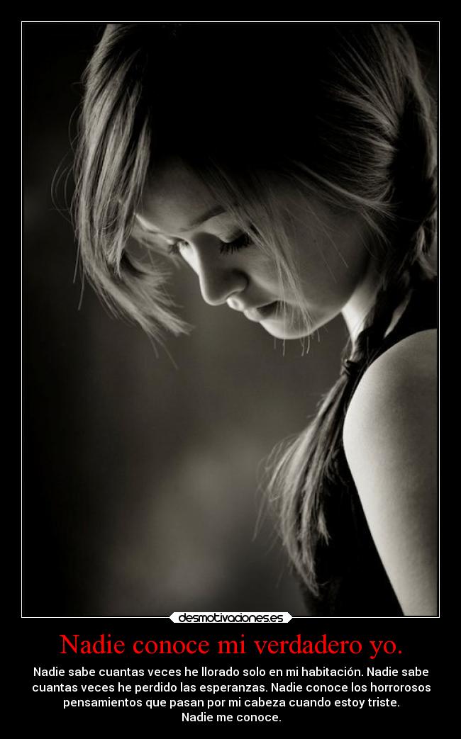 Nadie conoce mi verdadero yo. - Nadie sabe cuantas veces he llorado solo en mi habitación. Nadie sabe
cuantas veces he perdido las esperanzas. Nadie conoce los horrorosos
pensamientos que pasan por mi cabeza cuando estoy triste.
Nadie me conoce.