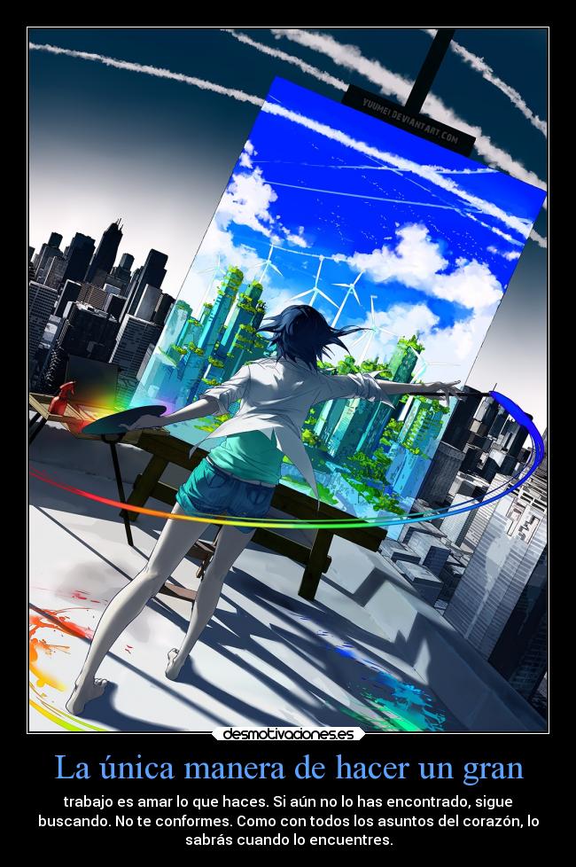 La única manera de hacer un gran - trabajo es amar lo que haces. Si aún no lo has encontrado, sigue
buscando. No te conformes. Como con todos los asuntos del corazón, lo
sabrás cuando lo encuentres.