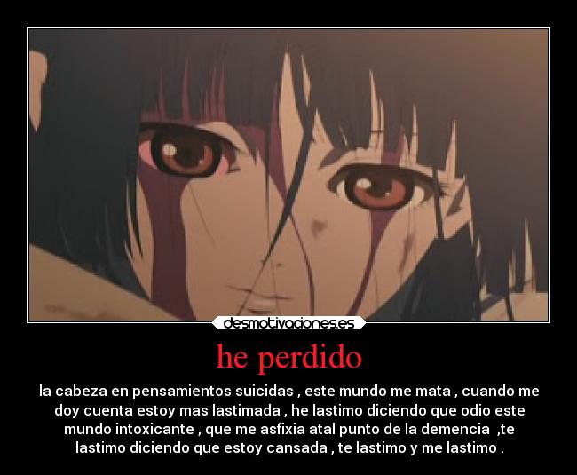 he perdido - la cabeza en pensamientos suicidas , este mundo me mata , cuando me
doy cuenta estoy mas lastimada , he lastimo diciendo que odio este
mundo intoxicante , que me asfixia atal punto de la demencia  ,te
lastimo diciendo que estoy cansada , te lastimo y me lastimo .