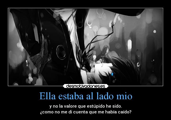 Ella estaba al lado mio - y no la valore que estúpido he sido.
¿como no me di cuenta que me había caído?