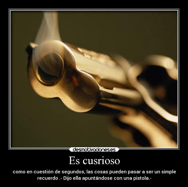 Es cusrioso - como en cuestión de segundos, las cosas pueden pasar a ser un simple
recuerdo .- Dijo ella apuntándose con una pistola.-