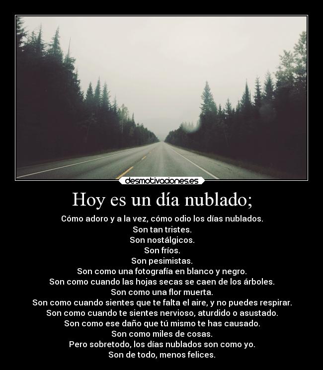 Hoy es un día nublado; - Cómo adoro y a la vez, cómo odio los días nublados.
Son tan tristes.
Son nostálgicos.
Son fríos.
Son pesimistas.
Son como una fotografía en blanco y negro.
Son como cuando las hojas secas se caen de los árboles.
Son como una flor muerta.
Son como cuando sientes que te falta el aire, y no puedes respirar.
Son como cuando te sientes nervioso, aturdido o asustado.
Son como ese daño que tú mismo te has causado.
Son como miles de cosas.
Pero sobretodo, los días nublados son como yo.
Son de todo, menos felices.